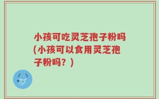 小孩可吃灵芝孢子粉吗(小孩可以食用灵芝孢子粉吗？)