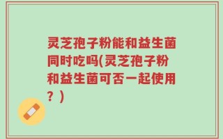 灵芝孢子粉能和益生菌同时吃吗(灵芝孢子粉和益生菌可否一起使用？)