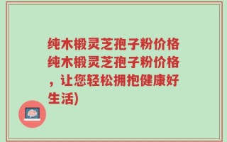 纯木椴灵芝孢子粉价格纯木椴灵芝孢子粉价格，让您轻松拥抱健康好生活)