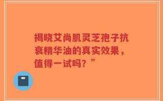 揭晓艾尚肌灵芝孢子抗衰精华油的真实效果，值得一试吗？”