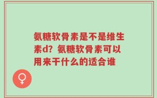 氨糖软骨素是不是维生素d？氨糖软骨素可以用来干什么的适合谁