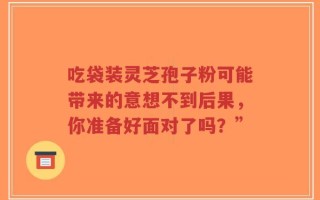 吃袋装灵芝孢子粉可能带来的意想不到后果，你准备好面对了吗？”