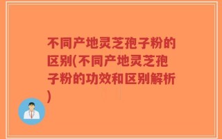 不同产地灵芝孢子粉的区别(不同产地灵芝孢子粉的功效和区别解析)