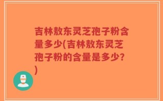吉林敖东灵芝孢子粉含量多少(吉林敖东灵芝孢子粉的含量是多少？)