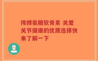 伟博氨糖软骨素 关爱关节健康的优质选择快来了解一下