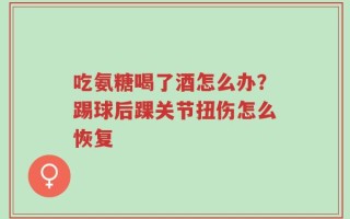 吃氨糖喝了酒怎么办？踢球后踝关节扭伤怎么恢复