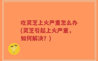 吃灵芝上火严重怎么办(灵芝引起上火严重，如何解决？)