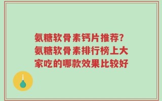 氨糖软骨素钙片推荐？氨糖软骨素排行榜上大家吃的哪款效果比较好