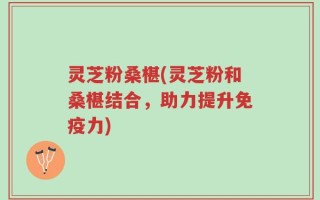 灵芝粉桑椹(灵芝粉和桑椹结合，助力提升免疫力)