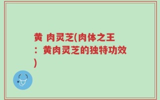 黄 肉灵芝(肉体之王：黄肉灵芝的独特功效)