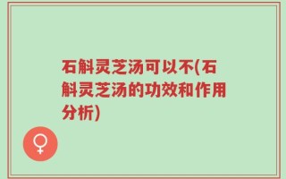 石斛灵芝汤可以不(石斛灵芝汤的功效和作用分析)