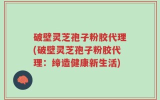 破壁灵芝孢子粉胶代理(破壁灵芝孢子粉胶代理：缔造健康新生活)
