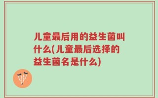儿童最后用的益生菌叫什么(儿童最后选择的益生菌名是什么)