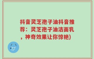 抖音灵芝孢子油抖音推荐：灵芝孢子油洁面乳，神奇效果让你惊艳)