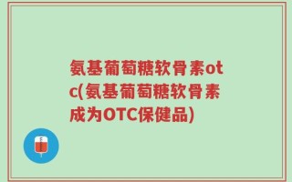氨基葡萄糖软骨素otc(氨基葡萄糖软骨素成为OTC保健品)
