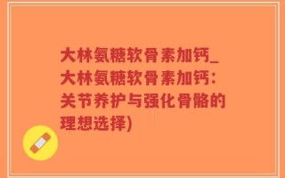 大林氨糖软骨素加钙_大林氨糖软骨素加钙：关节养护与强化骨骼的理想选择)
