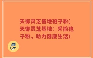 天御灵芝基地孢子粉(天御灵芝基地：采摘孢子粉，助力健康生活)