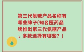 第三代氨糖产品名称有哪些牌子(知名医药品牌推出第三代氨糖产品，多款选择有哪些？)