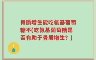 骨质增生能吃氨基葡萄糖不(吃氨基葡萄糖是否有助于骨质增生？)