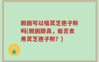 胆固可以唱灵芝孢子粉吗(胆固醇高，能否食用灵芝孢子粉？)