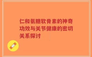 仁和氨糖软骨素的神奇功效与关节健康的密切关系探讨