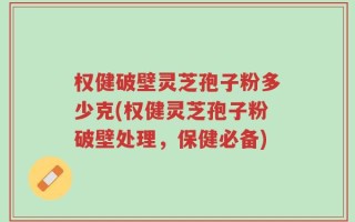 权健破壁灵芝孢子粉多少克(权健灵芝孢子粉破壁处理，保健必备)
