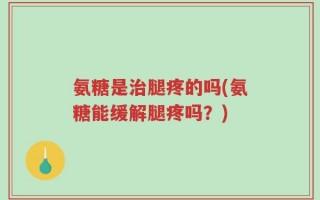 氨糖是治腿疼的吗(氨糖能缓解腿疼吗？)