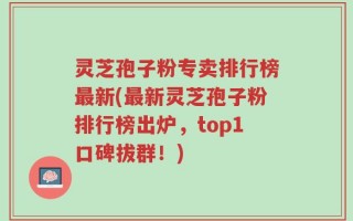 灵芝孢子粉专卖排行榜最新(最新灵芝孢子粉排行榜出炉，top1口碑拔群！)