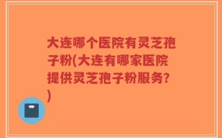 大连哪个医院有灵芝孢子粉(大连有哪家医院提供灵芝孢子粉服务？)
