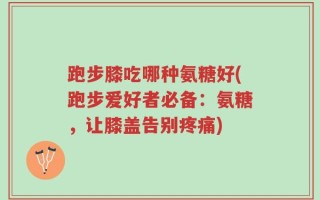 跑步膝吃哪种氨糖好(跑步爱好者必备：氨糖，让膝盖告别疼痛)
