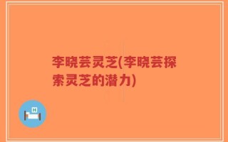李晓芸灵芝(李晓芸探索灵芝的潜力)