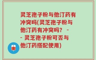 灵芝孢子粉与他汀药有冲突吗(灵芝孢子粉与他汀药有冲突吗？ -- 灵芝孢子粉可否与他汀药搭配使用)