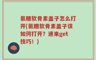 氨糖软骨素盖子怎么打开(氨糖软骨素盖子该如何打开？速来get技巧！)