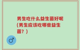男生吃什么益生菌好呢(男生应该吃哪些益生菌？)