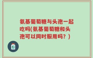 氨基葡萄糖与头孢一起吃吗(氨基葡萄糖和头孢可以同时服用吗？)