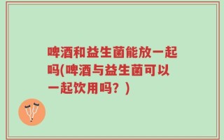 啤酒和益生菌能放一起吗(啤酒与益生菌可以一起饮用吗？)
