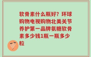软骨素什么瓶好？环球购物电视购物北美关节养护第一品牌氨糖软骨素多少钱1瓶一瓶多少粒