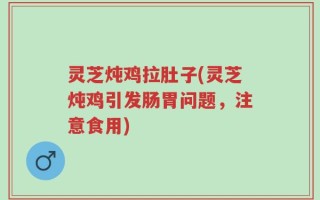 灵芝炖鸡拉肚子(灵芝炖鸡引发肠胃问题，注意食用)