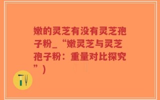 嫩的灵芝有没有灵芝孢子粉_“嫩灵芝与灵芝孢子粉：重量对比探究”)