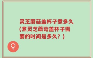 灵芝蘑菇盖杯子煮多久(煮灵芝蘑菇盖杯子需要的时间是多久？)