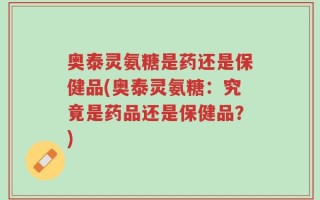奥泰灵氨糖是药还是保健品(奥泰灵氨糖：究竟是药品还是保健品？)