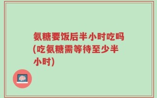 氨糖要饭后半小时吃吗(吃氨糖需等待至少半小时)