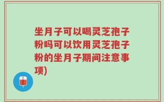 坐月子可以喝灵芝孢子粉吗可以饮用灵芝孢子粉的坐月子期间注意事项)