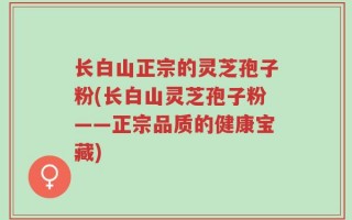 长白山正宗的灵芝孢子粉(长白山灵芝孢子粉——正宗品质的健康宝藏)