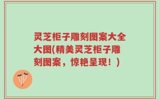 灵芝柜子雕刻图案大全大图(精美灵芝柜子雕刻图案，惊艳呈现！)