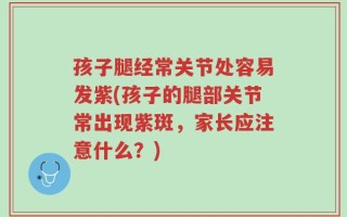 孩子腿经常关节处容易发紫(孩子的腿部关节常出现紫斑，家长应注意什么？)