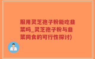 服用灵芝孢子粉能吃韭菜吗_灵芝孢子粉与韭菜同食的可行性探讨)