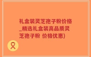 礼盒装灵芝孢子粉价格_精选礼盒装高品质灵芝孢子粉 价格优惠)