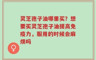 灵芝孢子油哪里买？想要买灵芝孢子油提高免疫力，服用的时候会麻烦吗