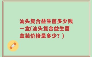 汕头复合益生菌多少钱一盒(汕头复合益生菌盒装价格是多少？)